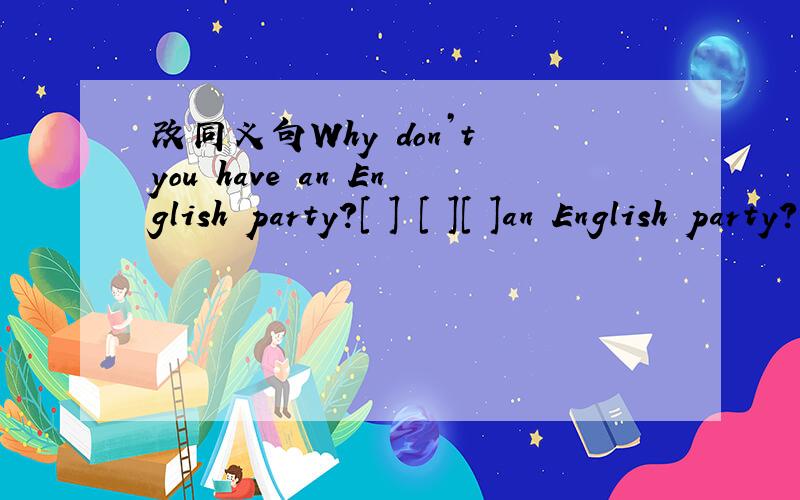 改同义句Why don’t you have an English party?[ ] [ ][ ]an English party?