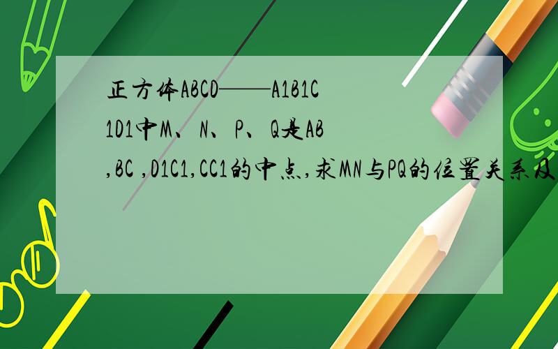 正方体ABCD——A1B1C1D1中M、N、P、Q是AB,BC ,D1C1,CC1的中点,求MN与PQ的位置关系及它们的所成角