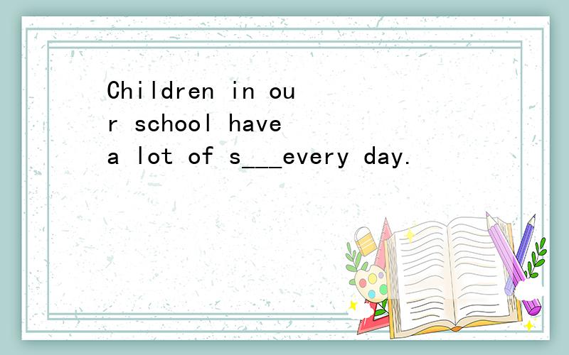 Children in our school have a lot of s___every day.