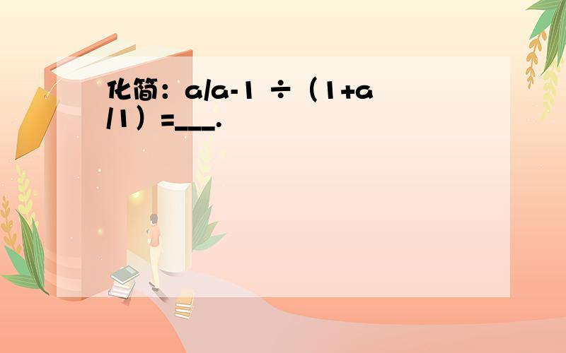 化简：a/a-1 ÷（1+a/1）=___.