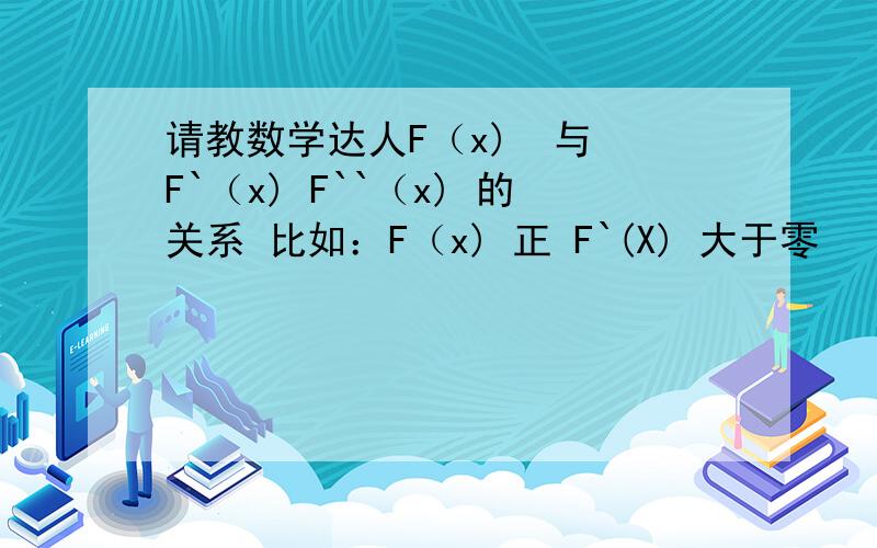 请教数学达人F（x)  与 F`（x) F``（x) 的关系 比如：F（x) 正 F`(X) 大于零   希望能把3个相互比较能否 在具体点 是不是 F（x) 的一阶导数 F`(X)  两者关系是 F`（x)>0 者原函数 递增 反之递减     F`