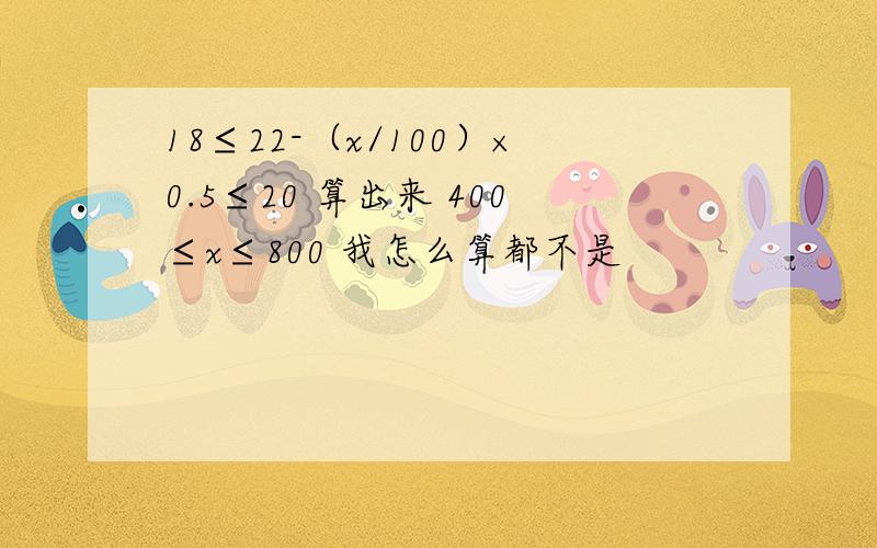 18≤22-（x/100）×0.5≤20 算出来 400≤x≤800 我怎么算都不是
