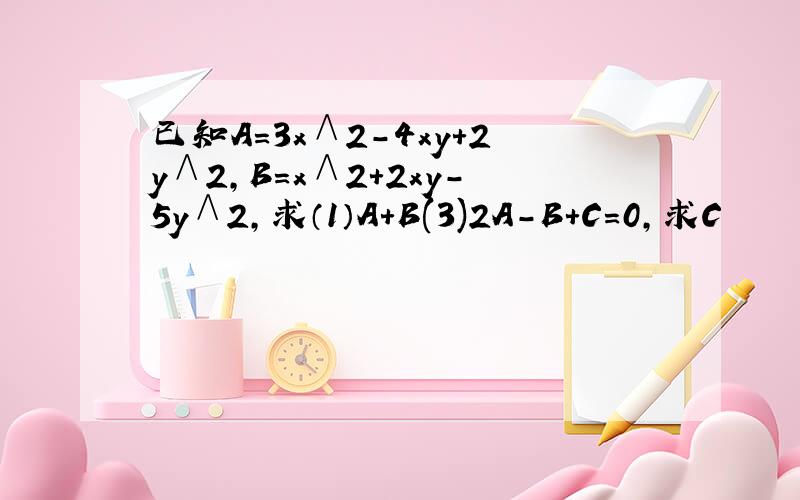 已知A=3x∧2－4xy+2y∧2,B=x∧2+2xy－5y∧2,求（1）A+B(3)2A－B+C=0,求C