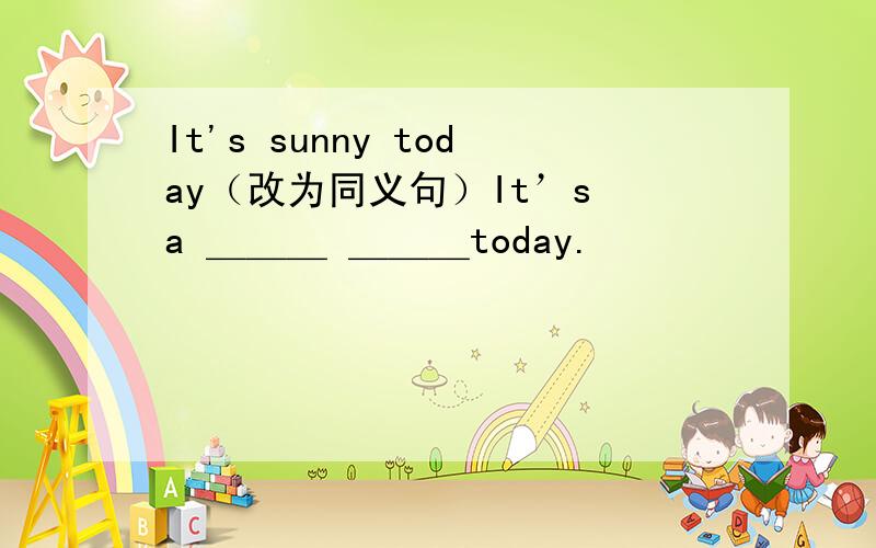 It's sunny today（改为同义句）It’s a ＿＿＿ ＿＿＿today.
