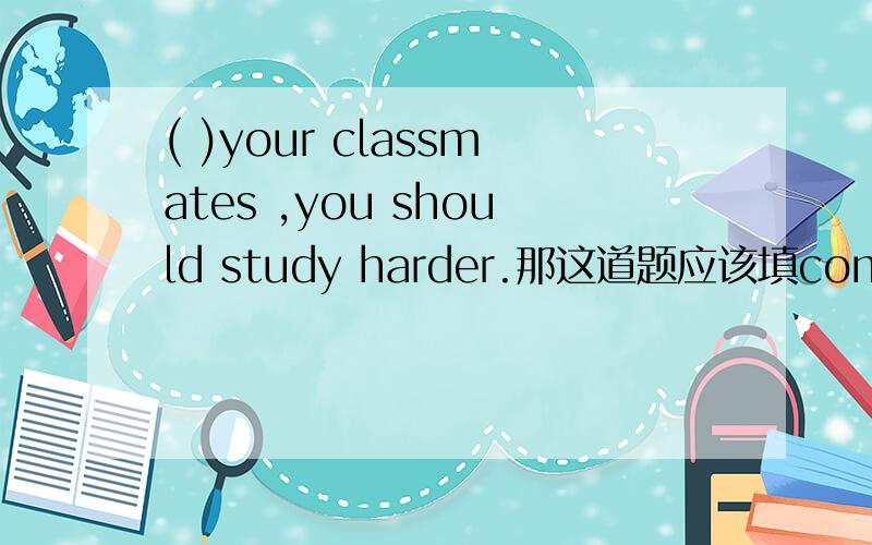 ( )your classmates ,you should study harder.那这道题应该填compared with,还是comparig with.为什么?