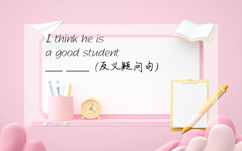 I think he is a good student___ ____ （反义疑问句）