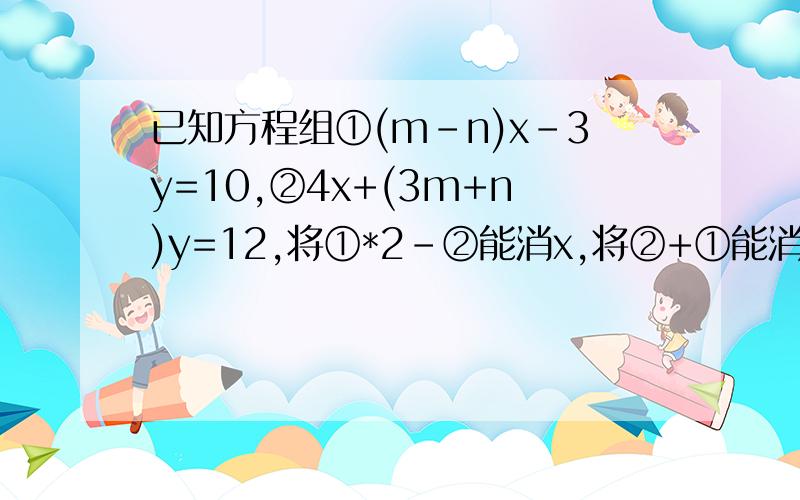 已知方程组①(m-n)x-3y=10,②4x+(3m+n)y=12,将①*2-②能消x,将②+①能消y,则m,n的值为多少?