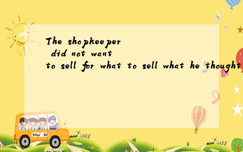 The shopkeeper did not want to sell for what to sell what he thought was not enough 中what不理解what译为什么 for what 是一起的?那not enough 的主语是什么?