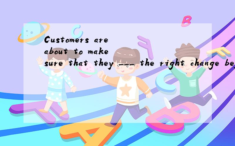 Customers are about to make sure that they ___ the right change before leaving the shop.A will give B have been given C have given D will be given 这题我认为B.D都可选,但答案是唯一的,为什么?