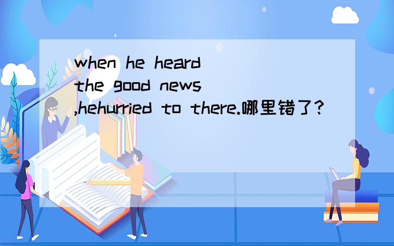 when he heard the good news ,hehurried to there.哪里错了?