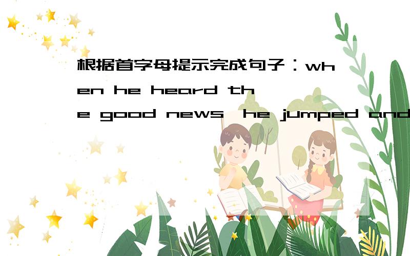 根据首字母提示完成句子：when he heard the good news,he jumped and l___