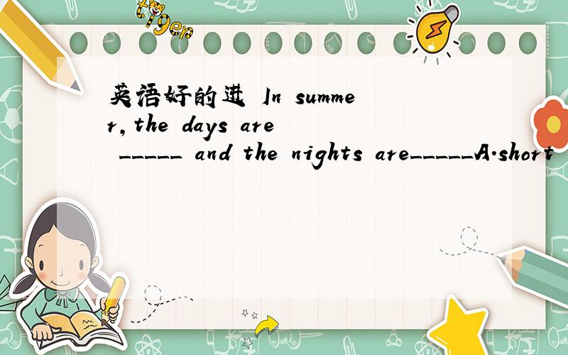 英语好的进 In summer,the days are _____ and the nights are_____A.short ；long B.the shortest；the longest C.the longest;the shortest D.longest;shortest