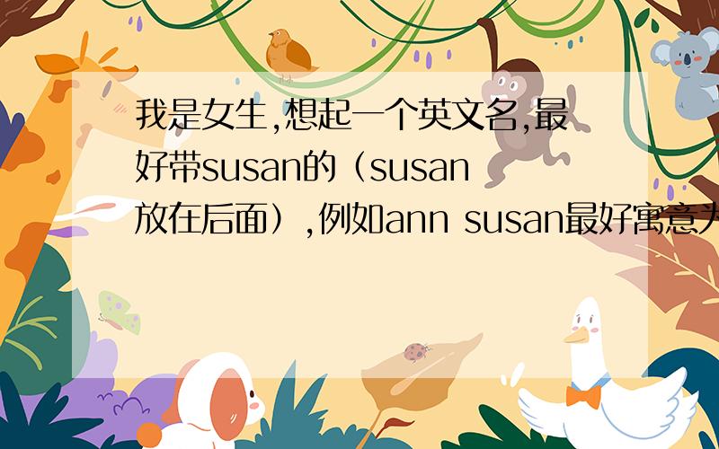 我是女生,想起一个英文名,最好带susan的（susan放在后面）,例如ann susan最好寓意为勇气 冒险好运的意思.名起好后小名是不是叫susan了?（希望是按照国外传统起一个） 辛苦了