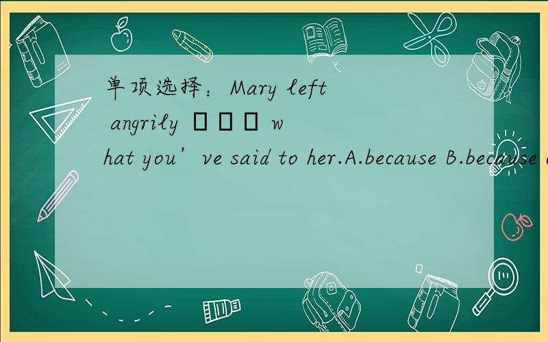 单项选择：Mary left angrily ▁▁▁ what you’ve said to her.A.because B.because of C.since D.as