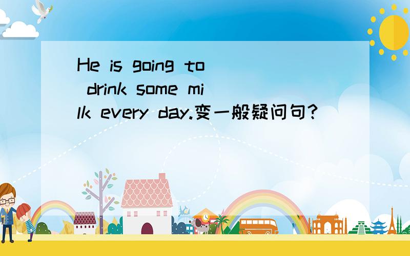 He is going to drink some milk every day.变一般疑问句?