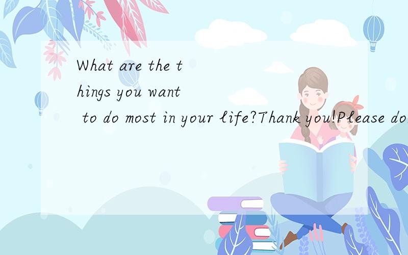 What are the things you want to do most in your life?Thank you!Please don't give me the translation of this sentence.3 things at least .And I will give you more scores if you have a good answer.