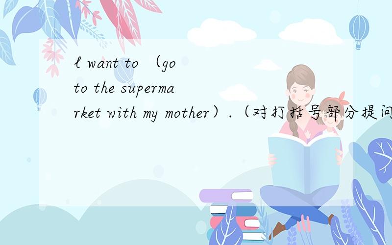 l want to （go to the supermarket with my mother）.（对打括号部分提问）回答：what ( ) you want to ( )