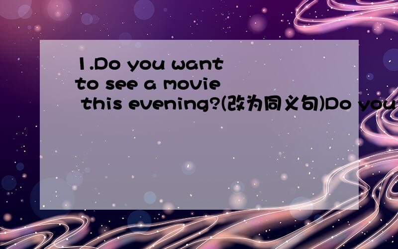 1.Do you want to see a movie this evening?(改为同义句)Do you want to ___ ___ a movies this evening我不知道怎么写,急,不能见死不救啊!