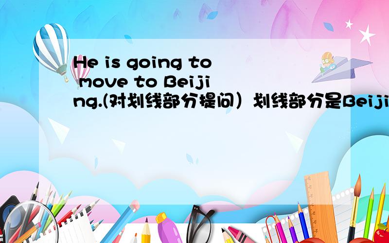 He is going to move to Beijing.(对划线部分提问）划线部分是Beijing.