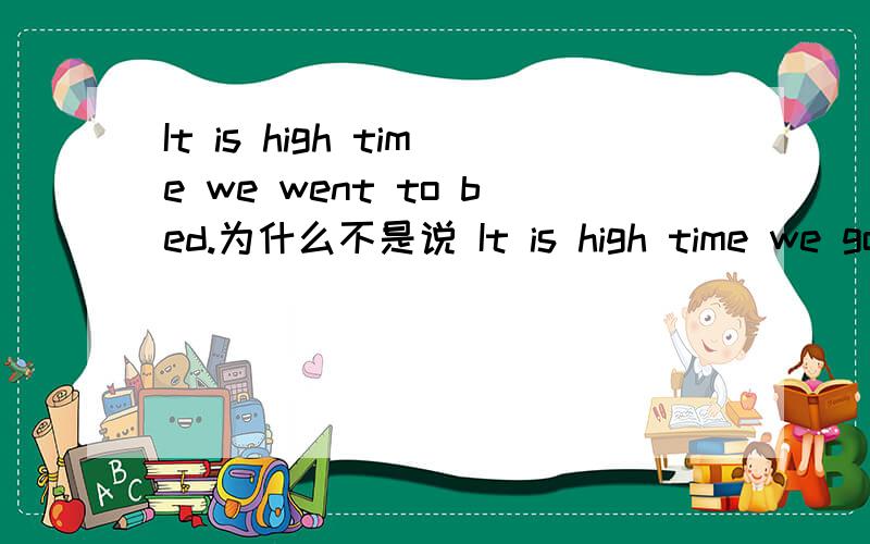 It is high time we went to bed.为什么不是说 It is high time we go to bed.哪句是对的?WHY?