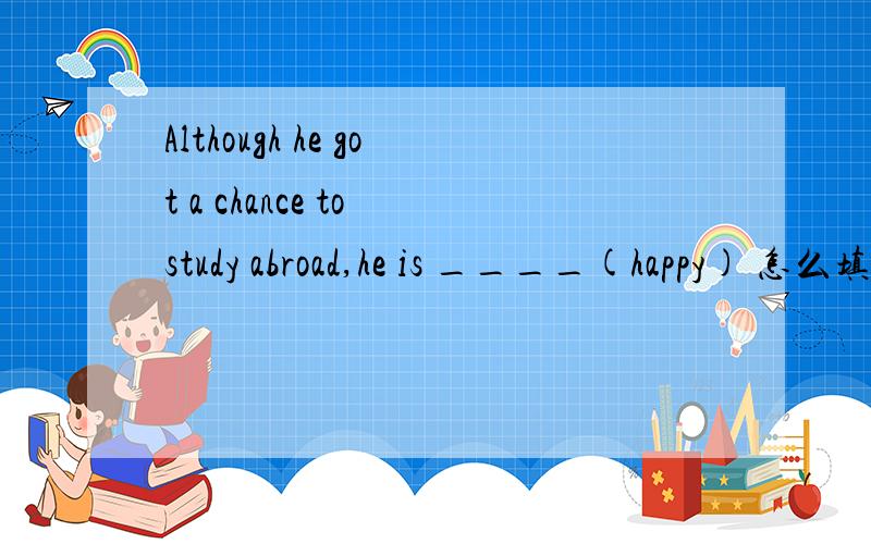 Although he got a chance to study abroad,he is ____(happy) 怎么填?请给我讲一下为什么