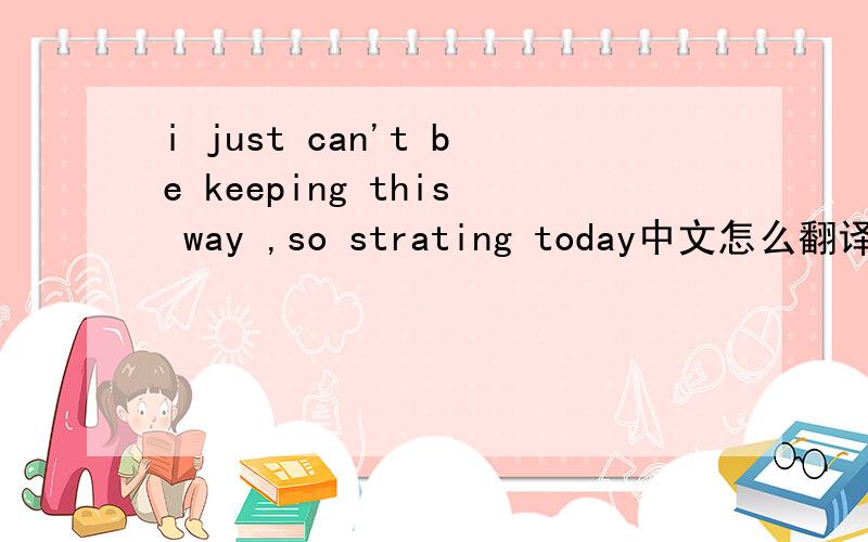 i just can't be keeping this way ,so strating today中文怎么翻译