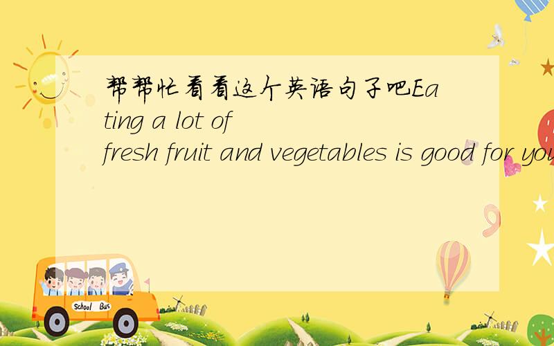 帮帮忙看看这个英语句子吧Eating a lot of fresh fruit and vegetables is good for your health.这句话有没有存在什么问题?这是我在一本树上看到的,我感觉好像是错的还不太确定,