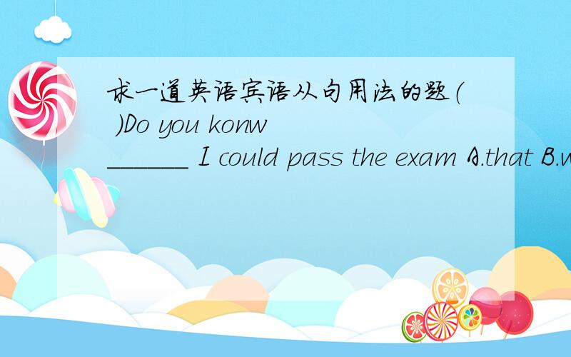 求一道英语宾语从句用法的题（ ）Do you konw ______ I could pass the exam A.that B.whether C.what D.which并请说明理由!