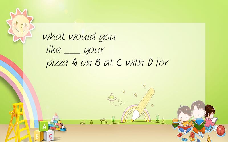 what would you like ___ your pizza A on B at C with D for