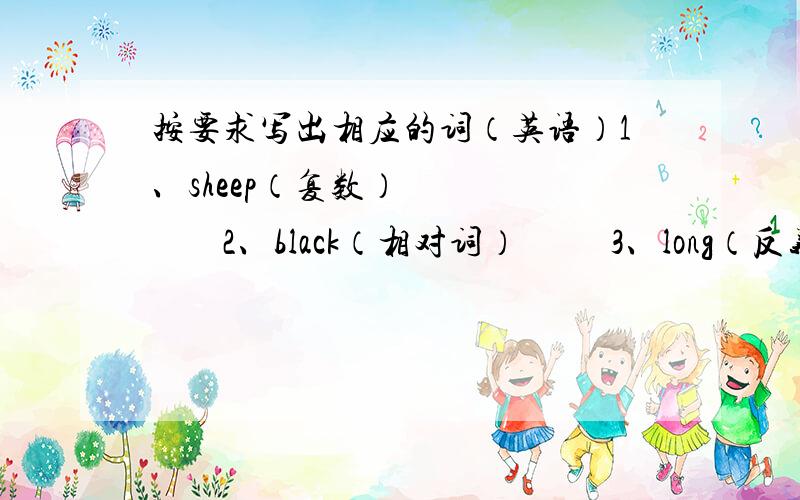按要求写出相应的词（英语）1、sheep（复数）            2、black（相对词）          3、long（反义词）           4、hour（同音词）5、what is（缩写）           6、eat（现在分词）7、let’s（原型）