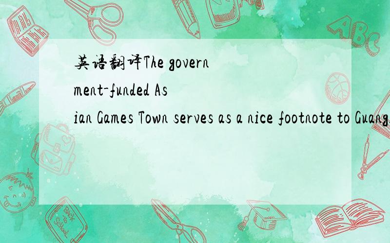 英语翻译The government-funded Asian Games Town serves as a nice footnote to Guangzhou's practicality in venue arrangement.With a focus on post-Games functions,the project was designed as an all-function satellite city.