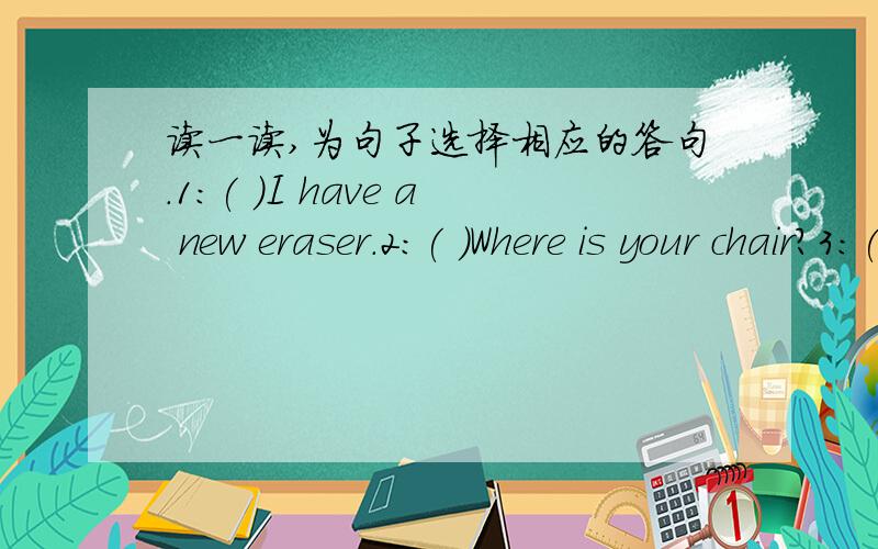 读一读,为句子选择相应的答句.1:( )I have a new eraser.2:( )Where is your chair?3:( )Open the window ,please.4:( )Is it under the bed?5:( )Where are my keys?A:They are on the desk.B:Ok.C:Oh,it's very nice.D:Yes,it is.E:It's near the shelf.