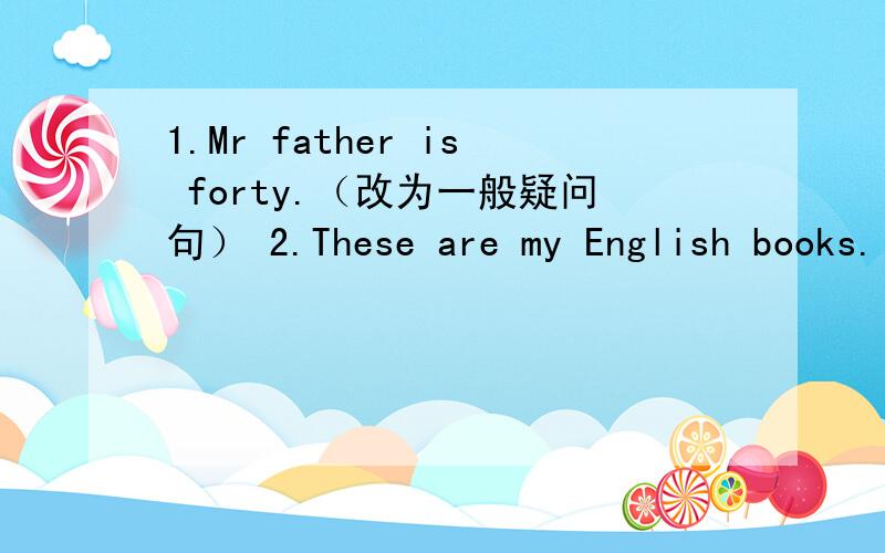 1.Mr father is forty.（改为一般疑问句） 2.These are my English books.（改为一般疑问句）3.Those are Japanese cars.（改为否定句）