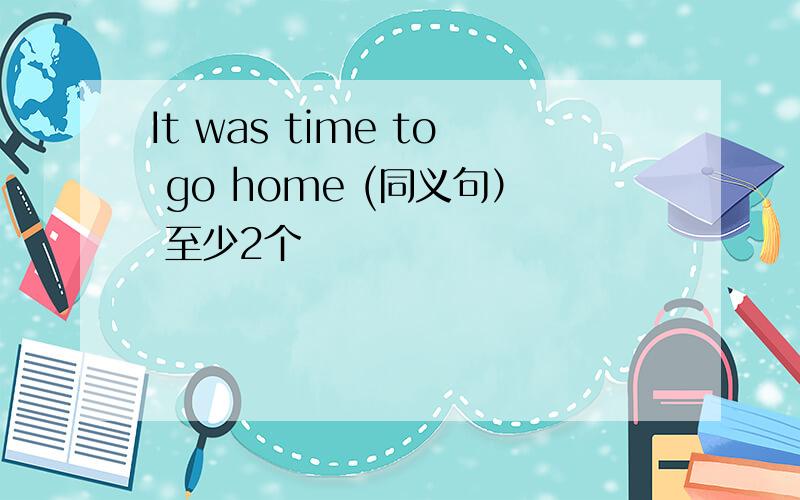 It was time to go home (同义句） 至少2个