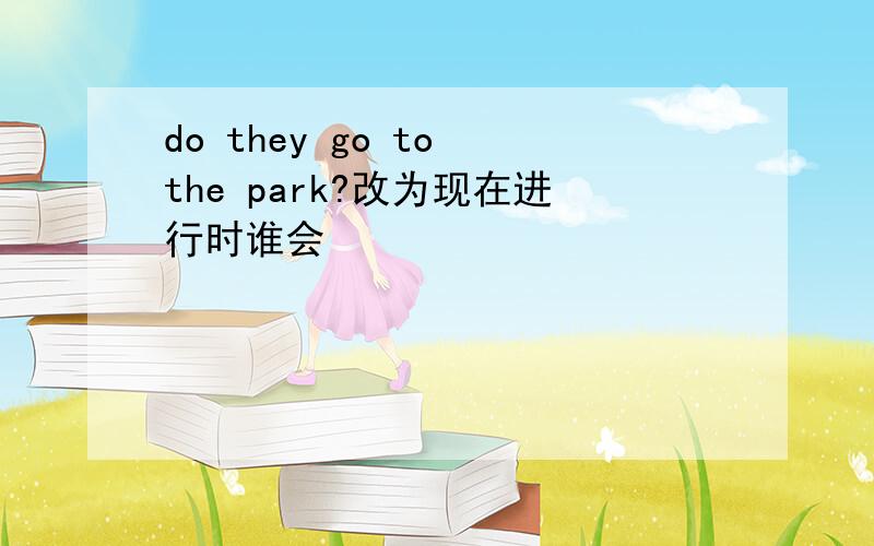 do they go to the park?改为现在进行时谁会