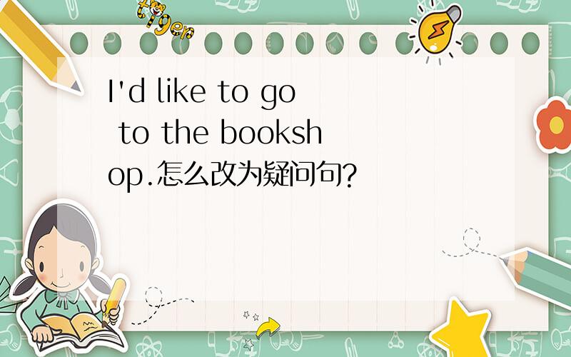 I'd like to go to the bookshop.怎么改为疑问句?