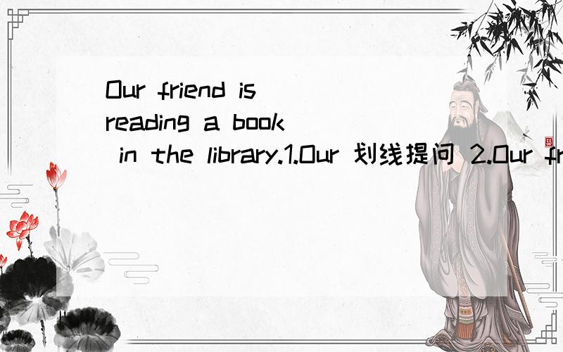 Our friend is reading a book in the library.1.Our 划线提问 2.Our friend 划线提问3.Reading a book 划线提问 4.In the library 划线提问