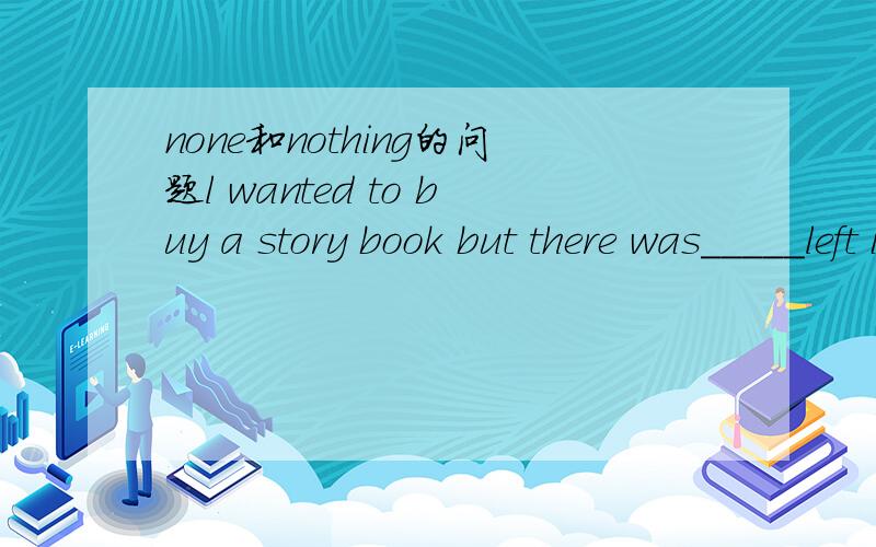 none和nothing的问题l wanted to buy a story book but there was_____left in that bookstore.A none B nothing为什么不能用nothing,nothing说的也通的呀：我想买一本故事书，但在（专门买故事书的）书架上什么都没有？