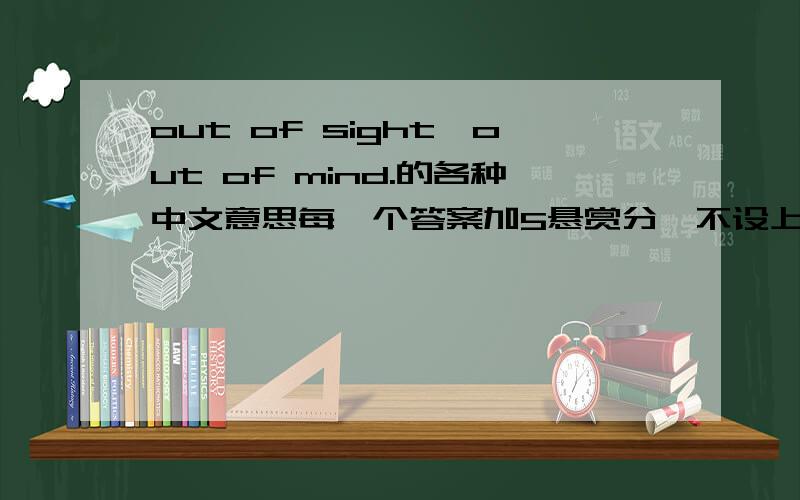 out of sight,out of mind.的各种中文意思每一个答案加5悬赏分,不设上限每一个错误的答案减10分.采纳回答数最多，错误数最少的人
