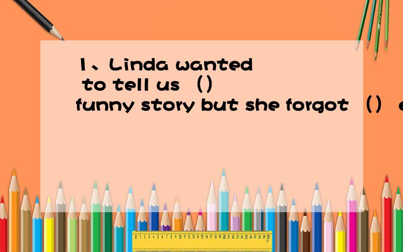 1、Linda wanted to tell us （）funny story but she forgot （） end herselfA、a；an B、the；an C、a；the D、the；the2、（）will you go back to your home town?In about a month,after I finish the final exams.A、how long B、how soon C