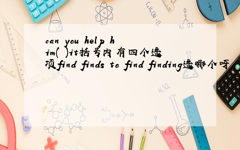 can you help him( )it括号内有四个选项find finds to find finding选哪个呀