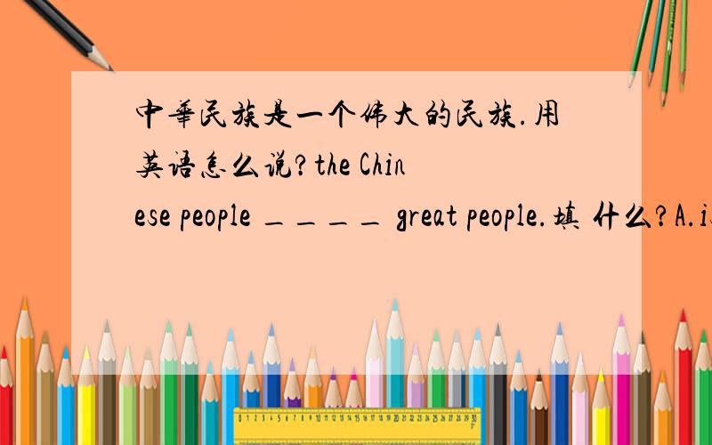 中华民族是一个伟大的民族.用英语怎么说?the Chinese people ____ great people.填 什么?A.is a B.are C.are the D.is没有中文。我自己译的。不知为什么没有答案，怎么不给一个答案呢，教师们也没有答案