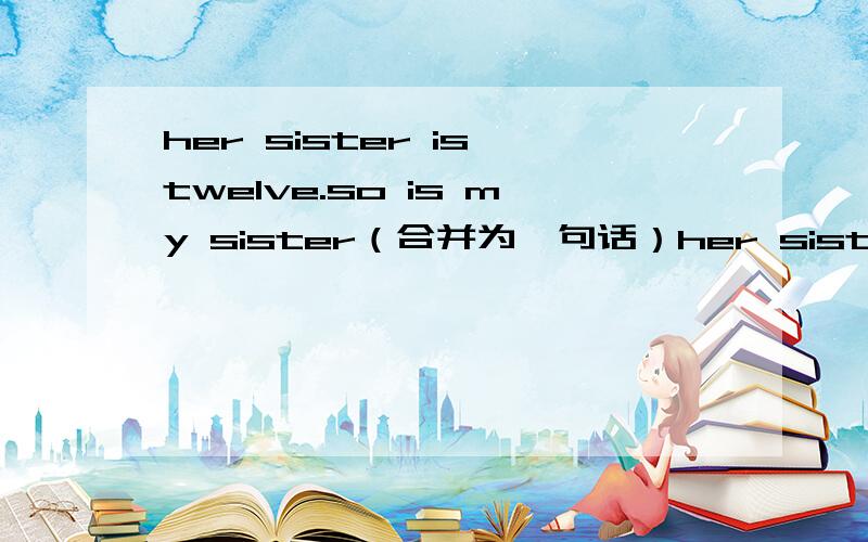 her sister is twelve.so is my sister（合并为一句话）her sister is_____ ____ ____ _____my sister如上题,
