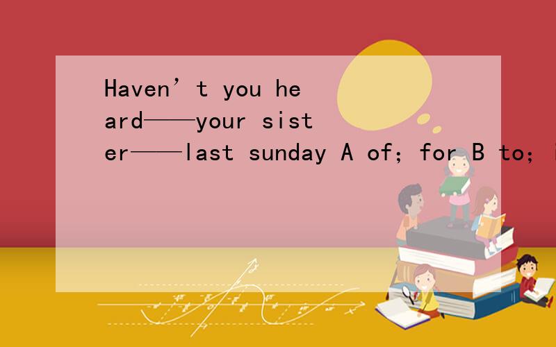 Haven’t you heard——your sister——last sunday A of；for B to；in C from；since D about；on我知道B和D答案不对 但是第二个空应该是since还是for 我觉得是since