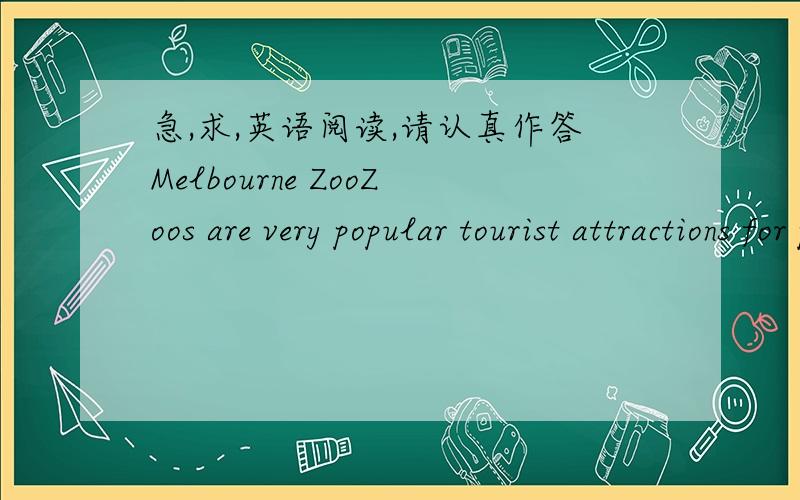 急,求,英语阅读,请认真作答Melbourne ZooZoos are very popular tourist attractions for people of all ages.They are places where people can see mammals,birds,reptiles,amphibians and insects from all parts of the globe.Many zoos have beautiful