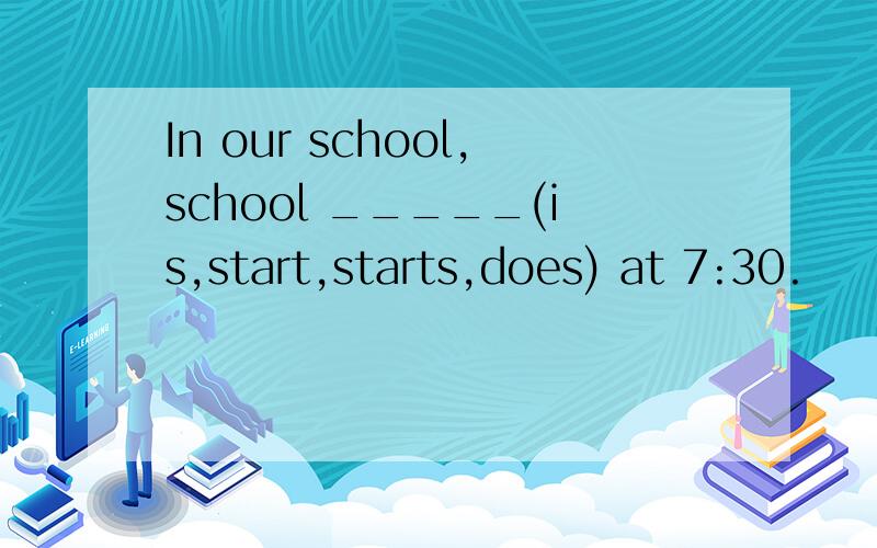 In our school,school _____(is,start,starts,does) at 7:30.