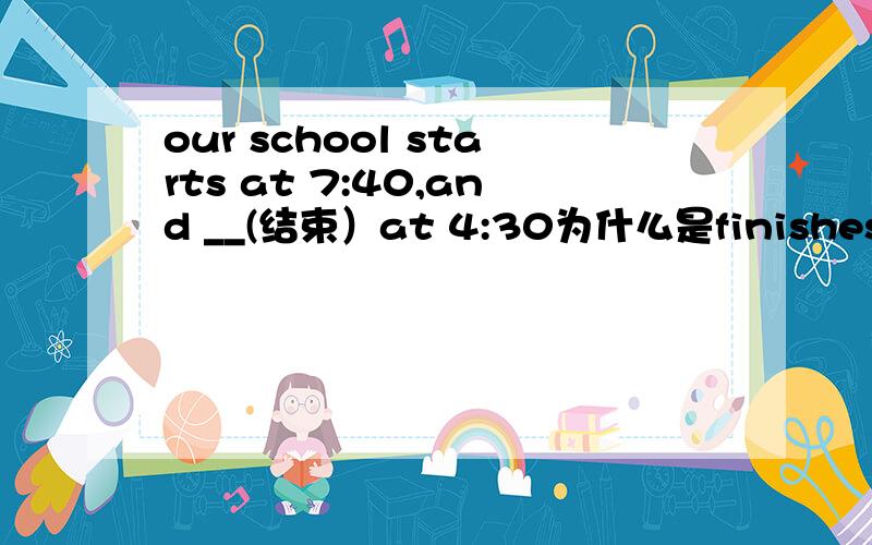 our school starts at 7:40,and __(结束）at 4:30为什么是finishes ends可以吗