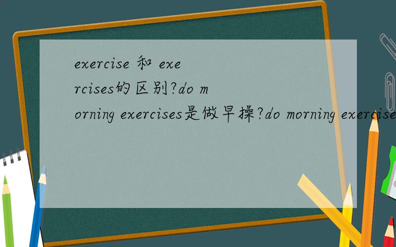 exercise 和 exercises的区别?do morning exercises是做早操?do morning exercise是早锻炼?do exercises到底是锻炼还是做习题- -我凌乱了求解释…