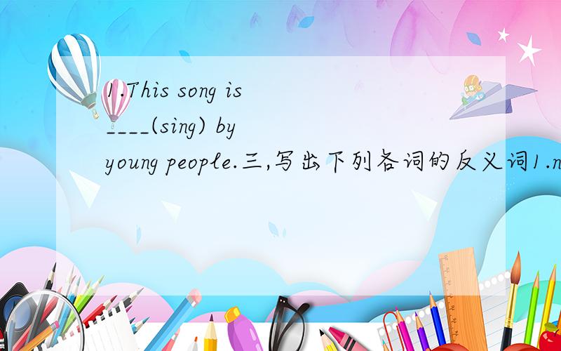 1.This song is____(sing) by young people.三,写出下列各词的反义词1.new____ 2.old_____ 3.good_____ 4.busy_____5.empty____ 6.black____ 7.short____ 8.late_____9.warm_____ 10.heavy____ 11.cold_____ 12.narrow____13.wrong____ 14.dirty____ 15.thic