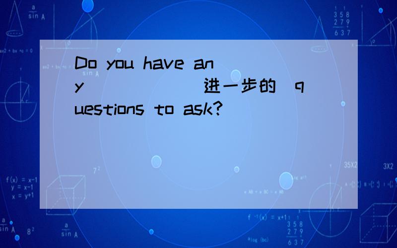Do you have any _____(进一步的)questions to ask?
